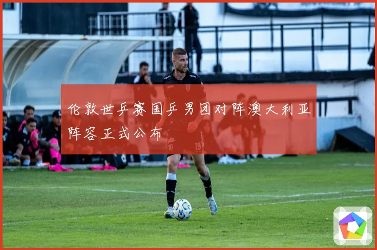伦敦世乒赛国乒男团对阵澳大利亚阵容正式公布