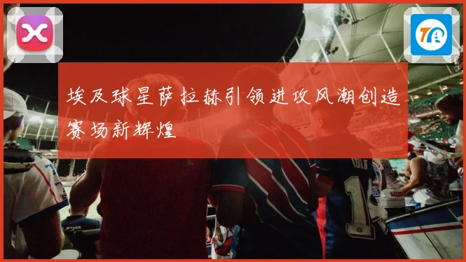 埃及球星萨拉赫引领进攻风潮创造赛场新辉煌