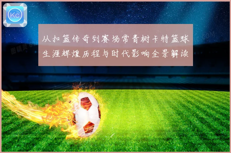 从扣篮传奇到赛场常青树卡特篮球生涯辉煌历程与时代影响全景解读