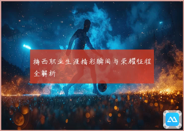 梅西职业生涯精彩瞬间与荣耀征程全解析