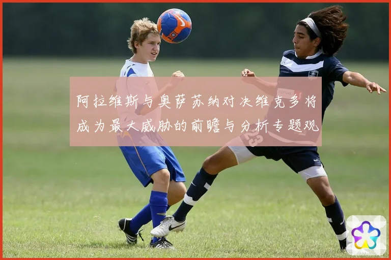 阿拉维斯与奥萨苏纳对决维克多将成为最大威胁的前瞻与分析专题观察