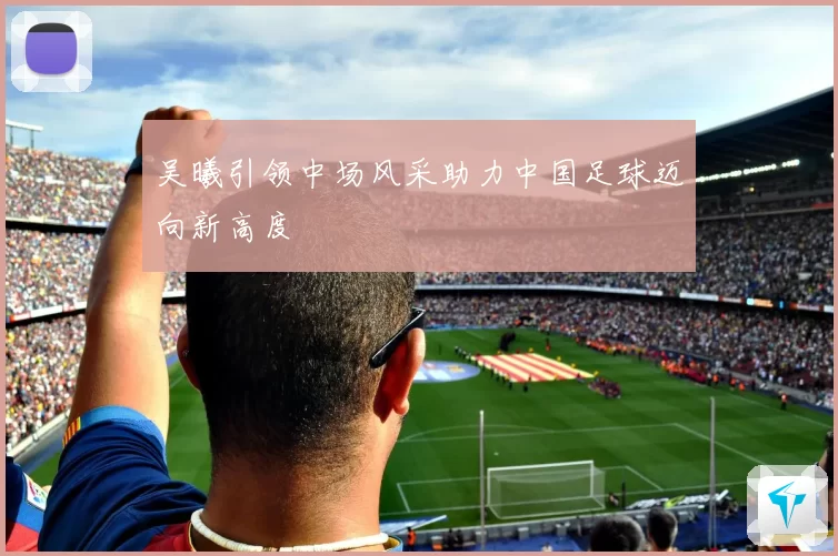 吴曦引领中场风采助力中国足球迈向新高度