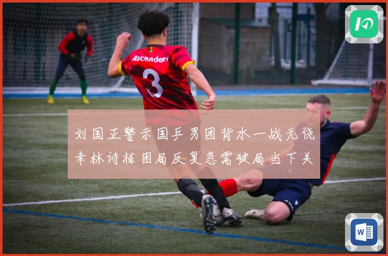 刘国正警示国乒男团背水一战无侥幸林诗栋困局反复急需破局当下关赛场解读