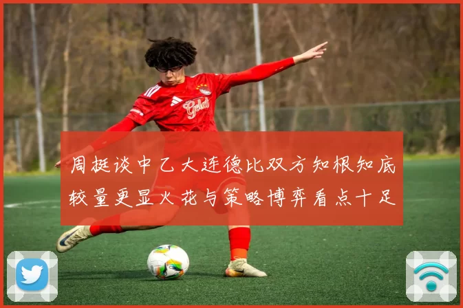 周挺谈中乙大连德比双方知根知底较量更显火花与策略博弈看点十足