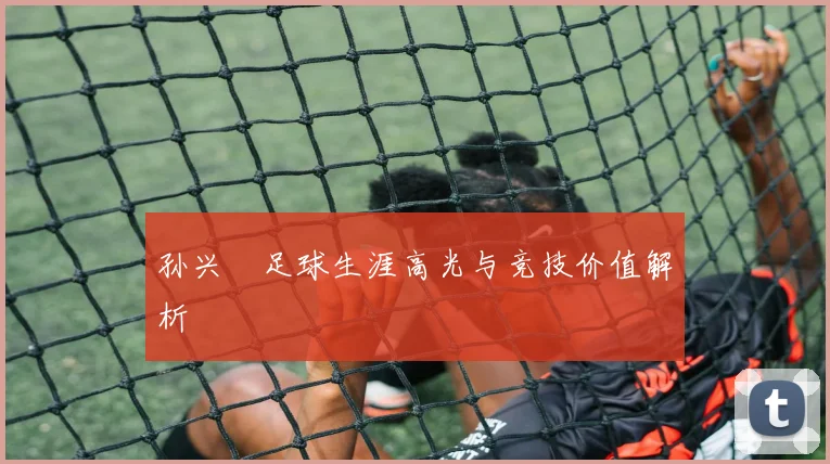 孙兴慜足球生涯高光与竞技价值解析