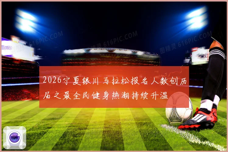 2026宁夏银川马拉松报名人数创历届之最全民健身热潮持续升温