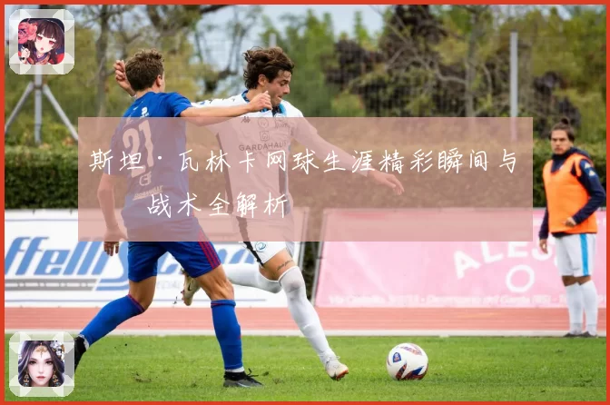 斯坦·瓦林卡网球生涯精彩瞬间与技战术全解析