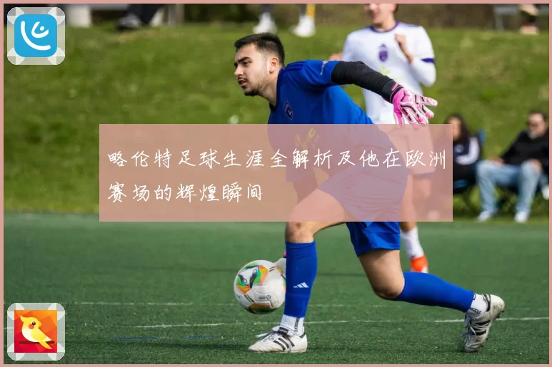 略伦特足球生涯全解析及他在欧洲赛场的辉煌瞬间