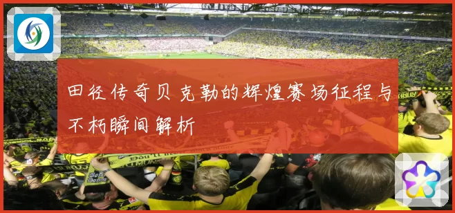 田径传奇贝克勒的辉煌赛场征程与不朽瞬间解析