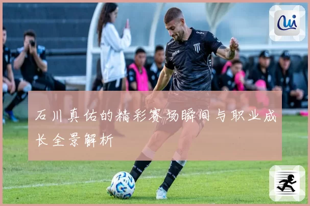 石川真佑的精彩赛场瞬间与职业成长全景解析