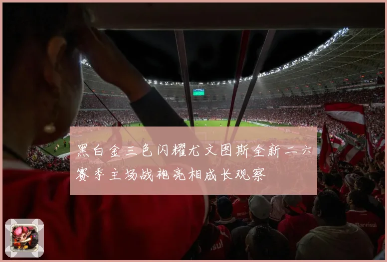 黑白金三色闪耀尤文图斯全新二六赛季主场战袍亮相成长观察