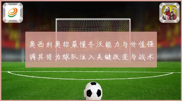 奥西利奥称最懂齐沃能力与价值强调其将为球队注入关键改变与战术专题观察
