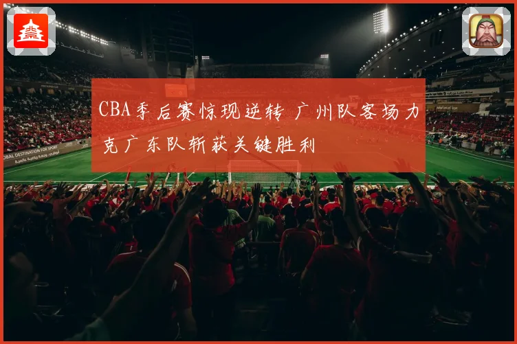 CBA季后赛惊现逆转 广州队客场力克广东队斩获关键胜利