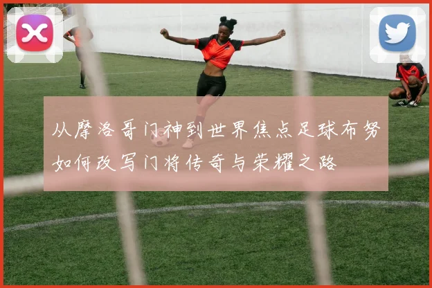 从摩洛哥门神到世界焦点足球布努如何改写门将传奇与荣耀之路
