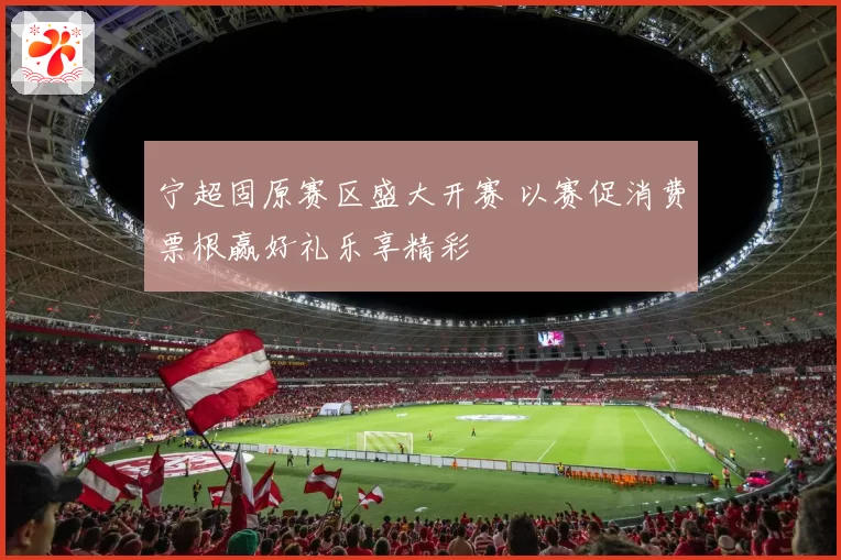 宁超固原赛区盛大开赛 以赛促消费票根赢好礼乐享精彩