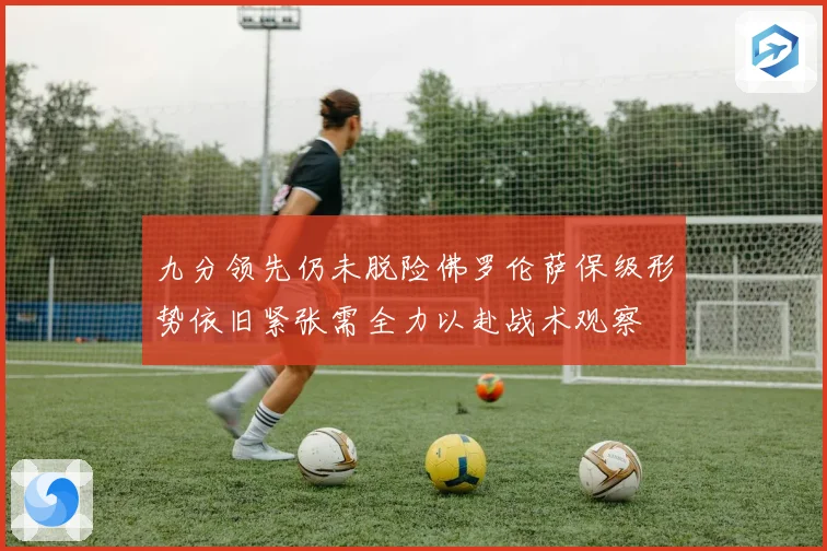 九分领先仍未脱险佛罗伦萨保级形势依旧紧张需全力以赴战术观察