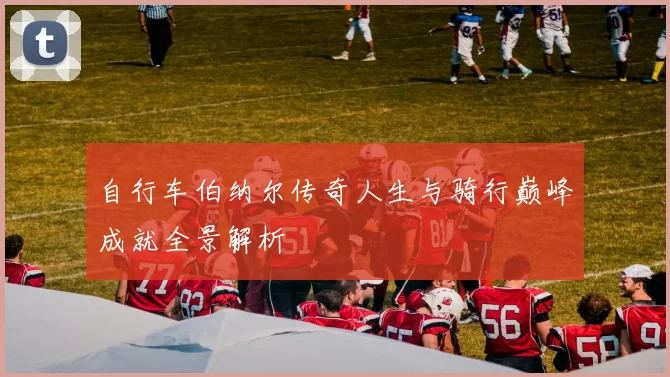 自行车伯纳尔传奇人生与骑行巅峰成就全景解析