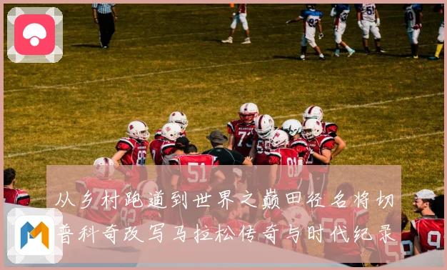 从乡村跑道到世界之巅田径名将切普科奇改写马拉松传奇与时代纪录