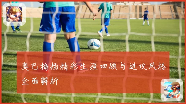 奥巴梅扬精彩生涯回顾与进攻风格全面解析