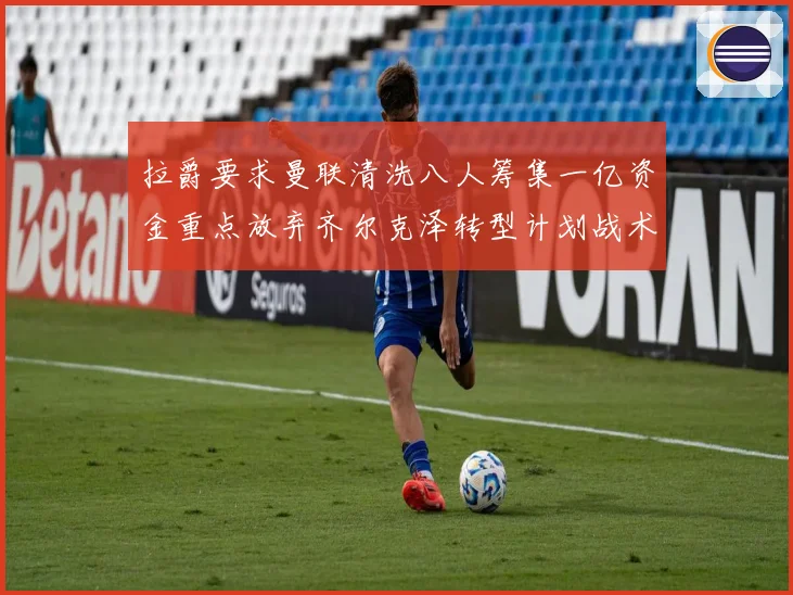 拉爵要求曼联清洗八人筹集一亿资金重点放弃齐尔克泽转型计划战术观察
