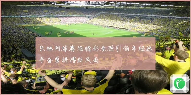 朱琳网球赛场精彩表现引领年轻选手奋勇拼搏新风尚