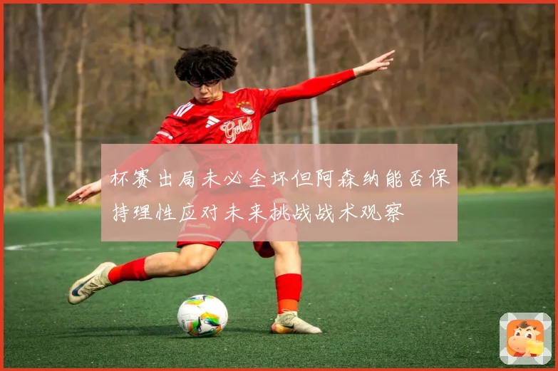杯赛出局未必全坏但阿森纳能否保持理性应对未来挑战战术观察