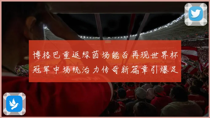 博格巴重返绿茵场能否再现世界杯冠军中场统治力传奇新篇章引爆足坛期待
