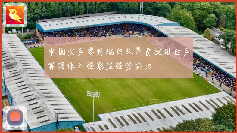 中国女乒零封瑞典队昂首挺进世乒赛团体八强彰显强势实力
