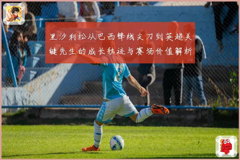 里沙利松从巴西锋线尖刀到英超关键先生的成长轨迹与赛场价值解析