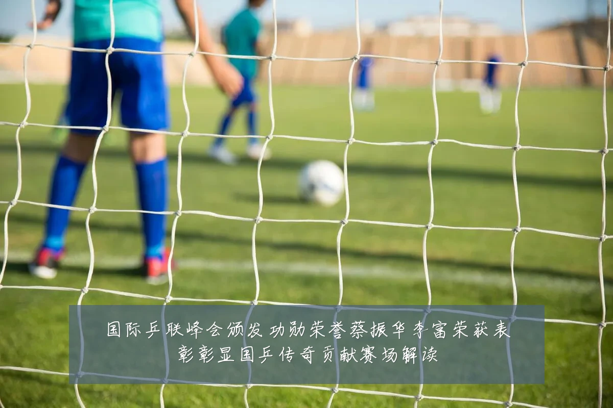 国际乒联峰会颁发功勋荣誉蔡振华李富荣获表彰彰显国乒传奇贡献赛场解读