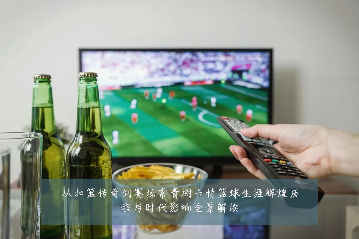 从扣篮传奇到赛场常青树卡特篮球生涯辉煌历程与时代影响全景解读