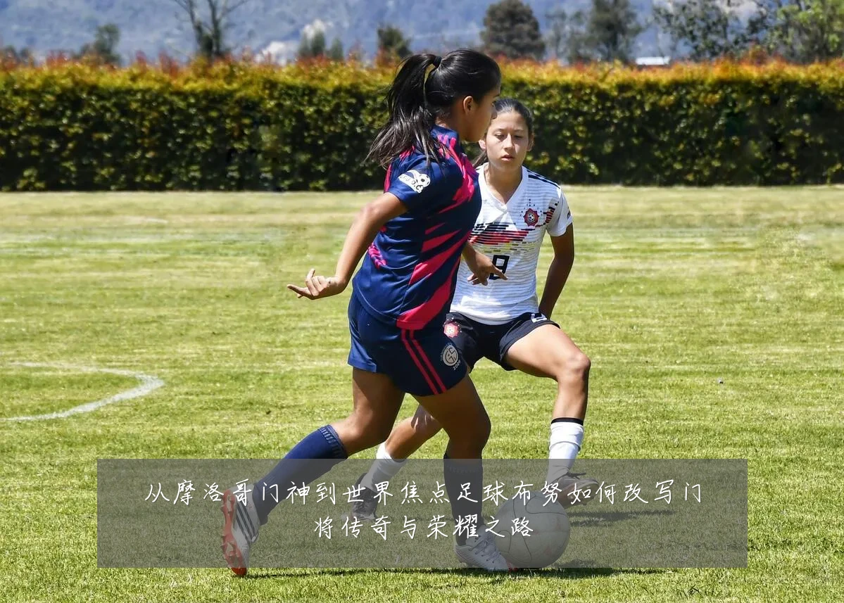 从摩洛哥门神到世界焦点足球布努如何改写门将传奇与荣耀之路